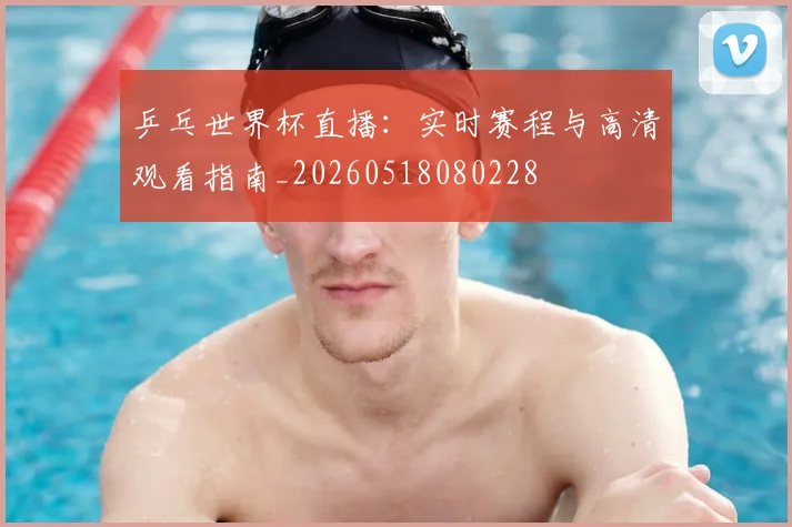 乒乓世界杯直播：实时赛程与高清观看指南_20260518080228